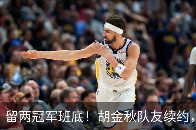 留两冠军班底！胡金秋队友续约，顶薪两年起步，全力辅助孙铭徽