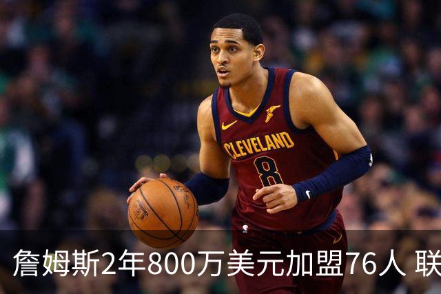 詹姆斯2年800万美元加盟76人 联手大帝+马克西+布朗